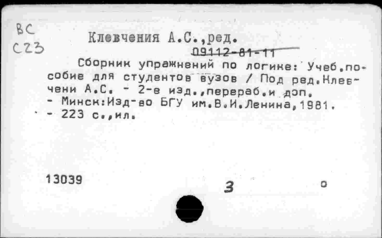 ﻿Клевчения А.С.,ред.
СТ-Ь	---
Сборник упражнений по логике: Учеб.пособие для студентов вузов / Под ред.Нлев-чени А.С. ~ 2-е изд.,перераб.и доп.
- Минсн:Изд-вО БГУ им.В.И.Ленина,1981,
• - 223 с•,ил.
13039
3	0